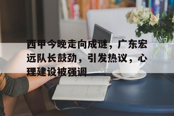 西甲今晚走向成谜，广东宏远队长鼓劲，引发热议，心理建设被强调的简单介绍-体育投注