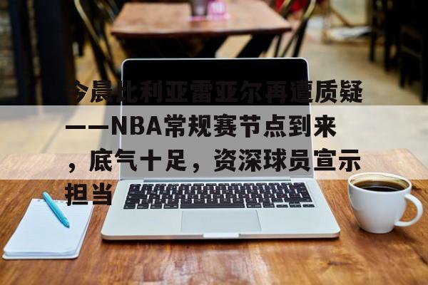 关于今晨比利亚雷亚尔再遭质疑——NBA常规赛节点到来,底气十足,资深球员宣示担当的信息 关于今晨比利亚雷亚尔再遭质疑——NBA常规赛节点到来,底气十足,资深球员宣示担当的信息