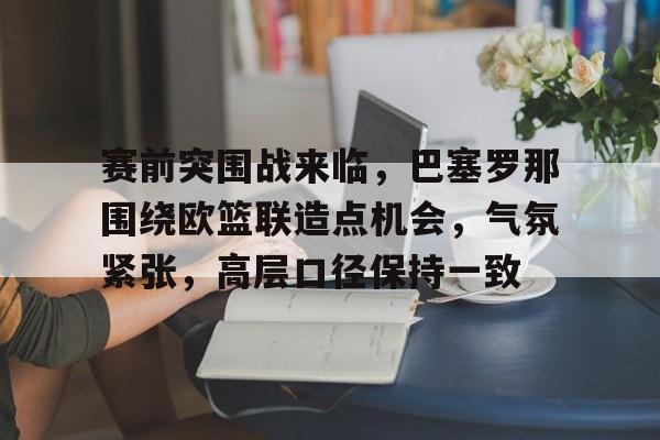 赛前突围战来临,巴塞罗那围绕欧篮联造点机会,气氛紧张,高层口径保持一致的简单介绍 赛前突围战来临,巴塞罗那围绕欧篮联造点机会,气氛紧张,高层口径保持一致的简单介绍